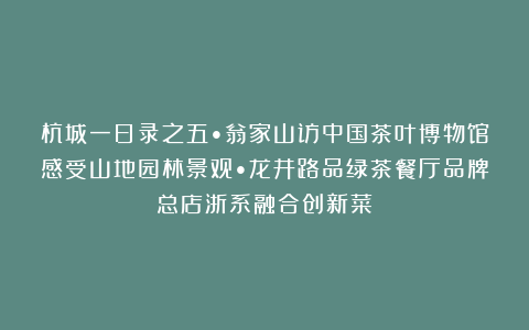 杭城一日录之五•翁家山访中国茶叶博物馆感受山地园林景观•龙井路品绿茶餐厅品牌总店浙系融合创新菜