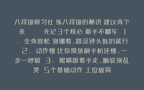 八段锦研习社：练八段锦的秘诀❗建议背下来👉👉 先记3个核心（新手不翻车） 1. 全身放松！别绷着，跟没骨头似的就行 2. 动作慢！比你摸鱼刷手机还慢，一步一呼吸 3. 眼睛跟着手走，脑袋别乱晃 5个基础动作（工位版简