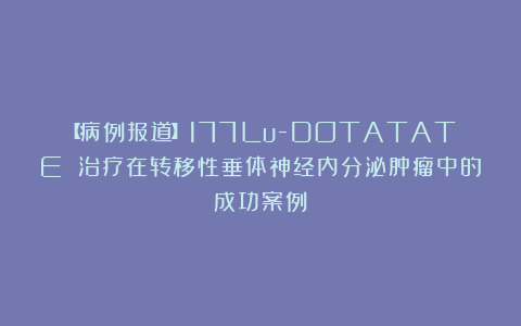 【病例报道】177Lu-DOTATATE 治疗在转移性垂体神经内分泌肿瘤中的成功案例