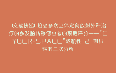 【文献快递】接受多次立体定向放射外科治疗的多发脑转移瘤患者的预后评分——“CYBER-SPACE”随机性 2 期试验的二次分析
