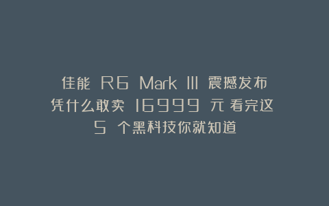佳能 R6 Mark III 震撼发布！凭什么敢卖 16999 元？看完这 5 个黑科技你就知道