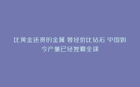 比黄金还贵的金属？曾经价比钻石！中国如今产量已经独霸全球！