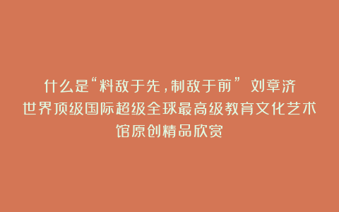 什么是“料敌于先，制敌于前”？①刘章济世界顶级国际超级全球最高级教育文化艺术馆原创精品欣赏！