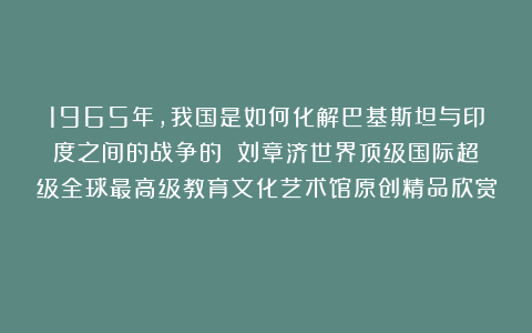 1965年，我国是如何化解巴基斯坦与印度之间的战争的？①刘章济世界顶级国际超级全球最高级教育文化艺术馆原创精品欣赏！
