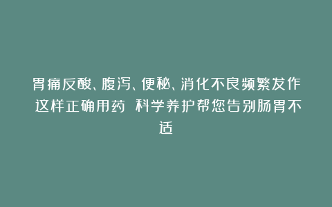 胃痛反酸、腹泻、便秘、消化不良频繁发作？这样正确用药 科学养护帮您告别肠胃不适！