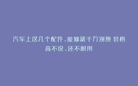 汽车上这几个配件,能修就千万别换!价格高不说,还不耐用!