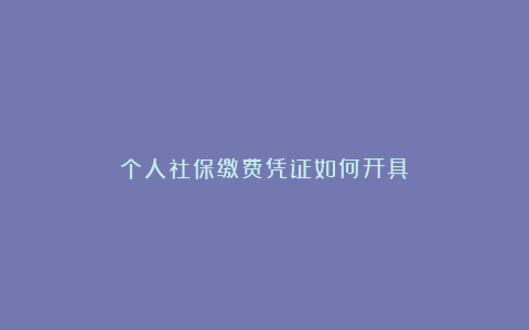 个人社保缴费凭证如何开具？