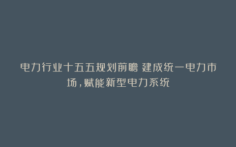 电力行业十五五规划前瞻：建成统一电力市场，赋能新型电力系统