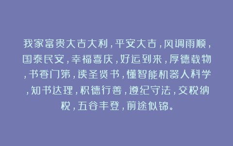 我家富贵大吉大利，平安大吉，风调雨顺，国泰民安，幸福喜庆，好运到来，厚德载物，书香门第，读圣贤书，懂智能机器人科学，知书达理，积德行善，遵纪守法，交税纳税，五谷丰登，前途似锦。