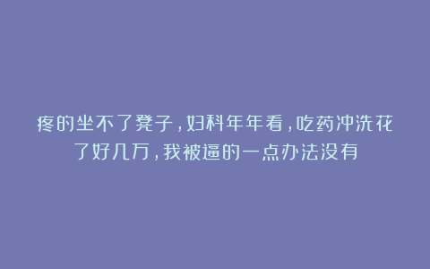 疼的坐不了凳子，妇科年年看，吃药冲洗花了好几万，我被逼的一点办法没有
