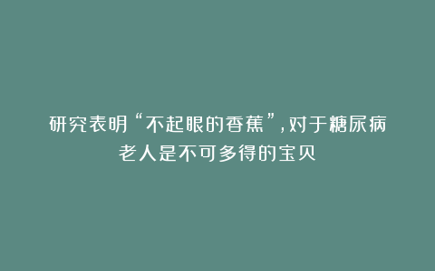 研究表明：“不起眼的香蕉”，对于糖尿病老人是不可多得的宝贝