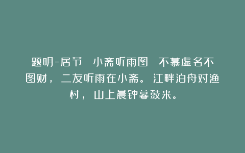 题明-居节 《小斋听雨图》 不慕虚名不图财， 二友听雨在小斋。 江畔泊舟对渔村， 山上晨钟暮鼓来。