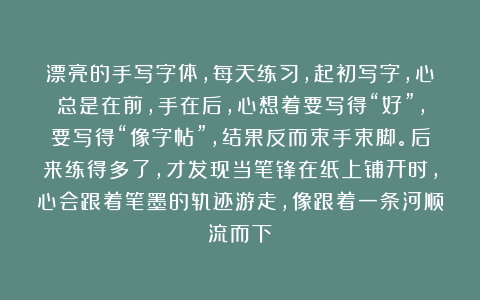 漂亮的手写字体，每天练习，起初写字，心总是在前，手在后，心想着要写得“好”，要写得“像字帖”，结果反而束手束脚。后来练得多了，才发现当笔锋在纸上铺开时，心会跟着笔墨的轨迹游走，像跟着一条河顺流而下