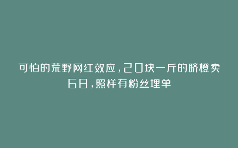可怕的荒野网红效应，20块一斤的脐橙卖68，照样有粉丝埋单