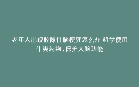 老年人出现腔隙性脑梗死怎么办？科学使用4类药物，保护大脑功能