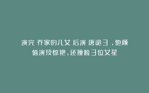 演完《乔家的儿女》后演《唐诡3》,他颜值演技惊艳,还撞脸3位女星