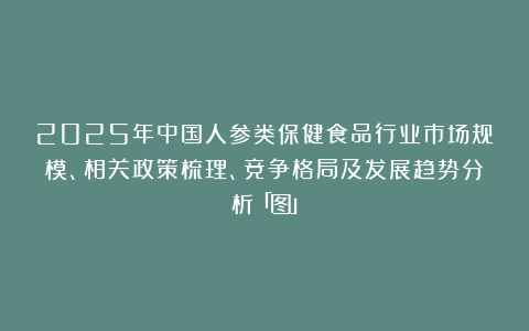 2025年中国人参类保健食品行业市场规模、相关政策梳理、竞争格局及发展趋势分析「图」