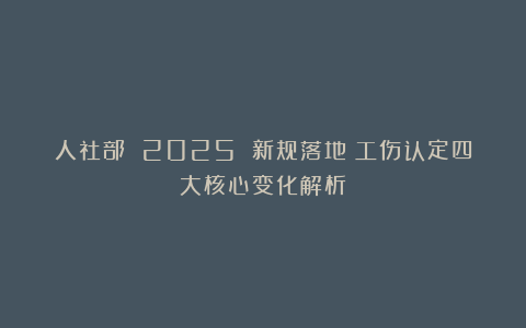 人社部 2025 新规落地！工伤认定四大核心变化解析