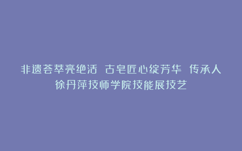 非遗荟萃亮绝活 古皂匠心绽芳华 传承人徐丹萍技师学院技能展技艺