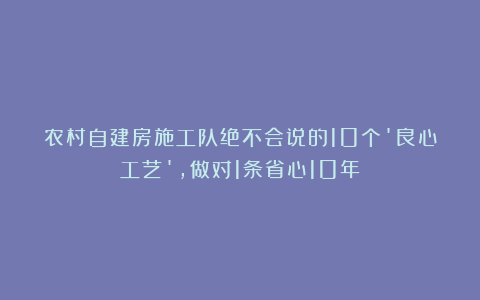 农村自建房施工队绝不会说的10个’良心工艺’，做对1条省心10年！