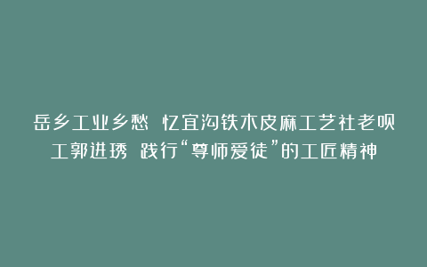 岳乡工业乡愁 忆宜沟铁木皮麻工艺社老员工郭进琇 践行“尊师爱徒”的工匠精神