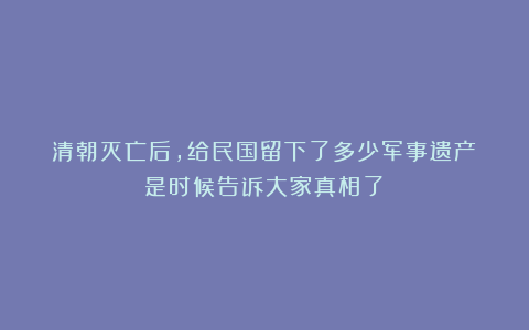 清朝灭亡后，给民国留下了多少军事遗产？是时候告诉大家真相了！