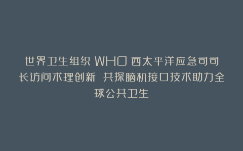 世界卫生组织（WHO）西太平洋应急司司长访问术理创新 共探脑机接口技术助力全球公共卫生