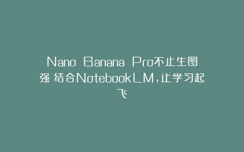 Nano Banana Pro不止生图强：结合NotebookLM，让学习起飞
