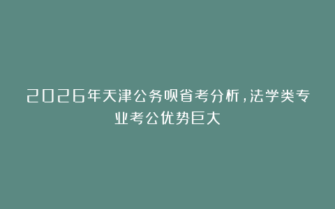 2026年天津公务员省考分析，法学类专业考公优势巨大