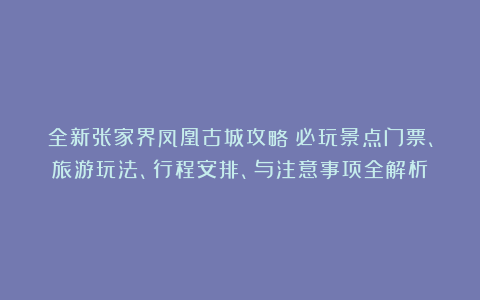 全新张家界凤凰古城攻略：必玩景点门票、旅游玩法、行程安排、与注意事项全解析
