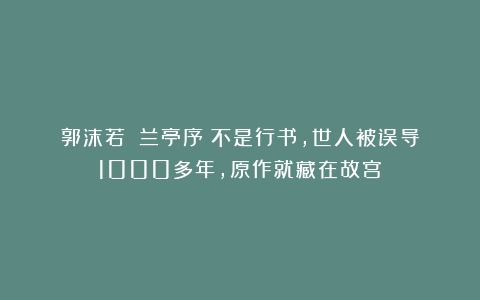 郭沫若：《兰亭序》不是行书，世人被误导1000多年，原作就藏在故宫！