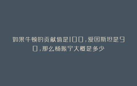 如果牛顿的贡献值是100，爱因斯坦是90，那么杨振宁大概是多少？
