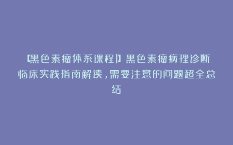 【黑色素瘤体系课程1】黑色素瘤病理诊断临床实践指南解读，需要注意的问题超全总结！