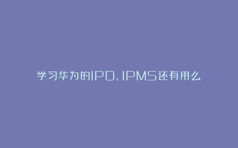 学习华为的IPD、IPMS还有用么？