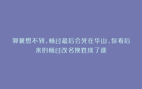 郭襄想不到，杨过最后会死在华山，你看后来的杨过改名换姓成了谁