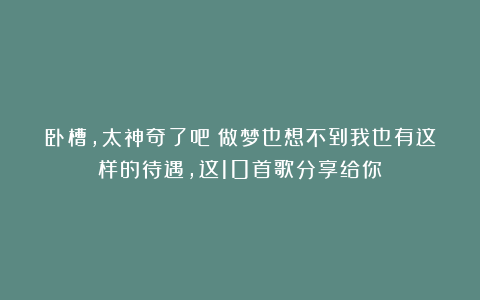 卧槽，太神奇了吧？做梦也想不到我也有这样的待遇，这10首歌分享给你！
