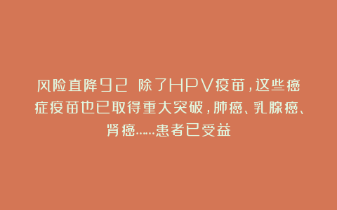风险直降92%！除了HPV疫苗，这些癌症疫苗也已取得重大突破，肺癌、乳腺癌、肾癌……患者已受益