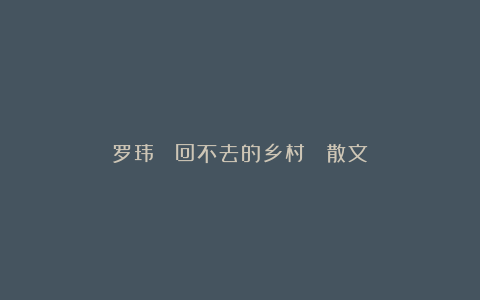 罗玮 ▏回不去的乡村 （散文）