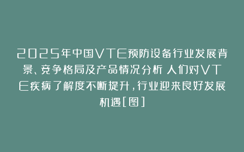 2025年中国VTE预防设备行业发展背景、竞争格局及产品情况分析：人们对VTE疾病了解度不断提升，行业迎来良好发展机遇[图]