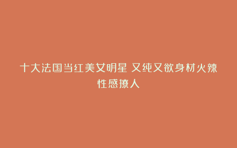 十大法国当红美女明星!又纯又欲身材火辣性感撩人