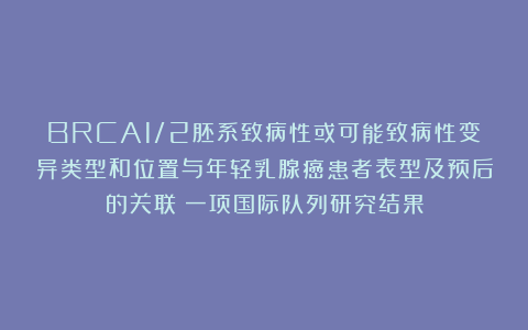 BRCA1/2胚系致病性或可能致病性变异类型和位置与年轻乳腺癌患者表型及预后的关联：一项国际队列研究结果