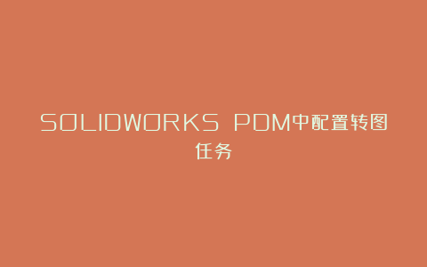 SOLIDWORKS PDM中配置转图任务