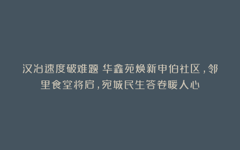 汉冶速度破难题！华鑫苑焕新申伯社区，邻里食堂将启，宛城民生答卷暖人心