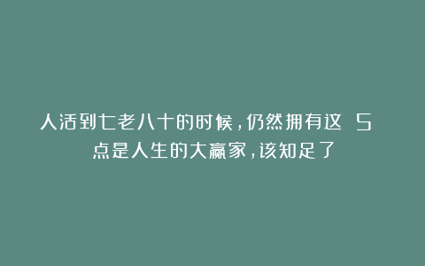 人活到七老八十的时候，仍然拥有这 5 点是人生的大赢家，该知足了