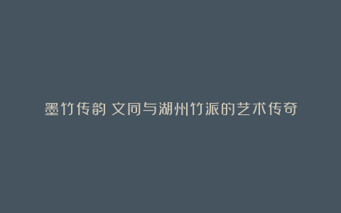 墨竹传韵：文同与湖州竹派的艺术传奇