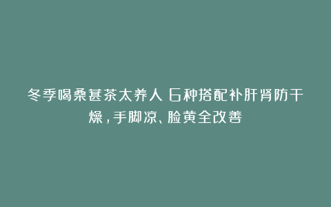 冬季喝桑葚茶太养人!6种搭配补肝肾防干燥,手脚凉、脸黄全改善