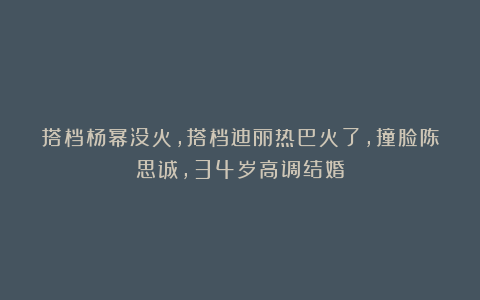 搭档杨幂没火，搭档迪丽热巴火了，撞脸陈思诚，34岁高调结婚