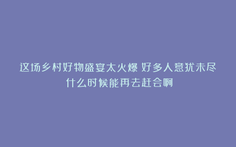 这场乡村好物盛宴太火爆！好多人意犹未尽：什么时候能再去赶会啊？