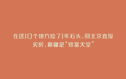在这10个地方捡了1年石头，回北京直接买房，新疆是“致富天堂”
