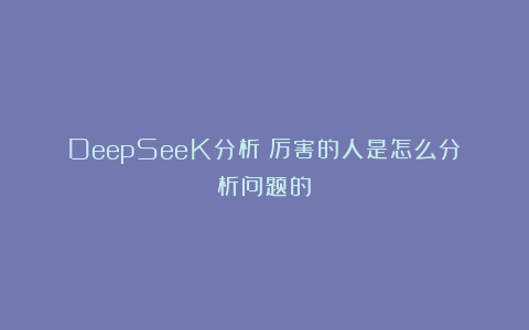 DeepSeeK分析：厉害的人是怎么分析问题的？